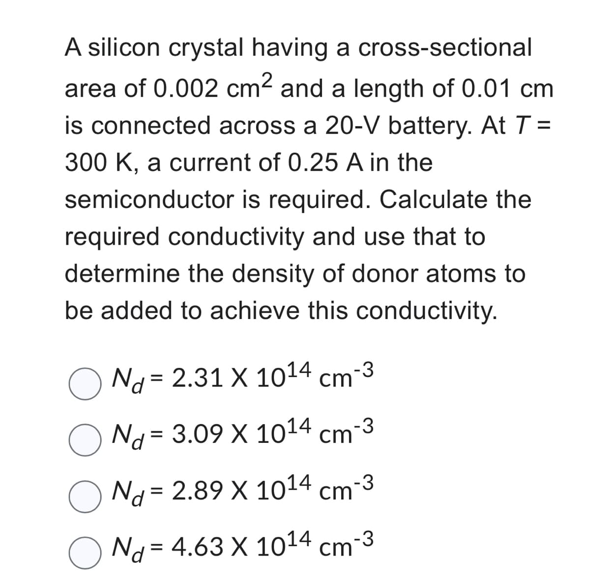A silicon crystal having a cross-sectional
area of 0.002 cm² and a length of 0.01 cm
is connected across a 20-V battery. At T =
300 K, a current of 0.25 A in the
semiconductor is required. Calculate the
required conductivity and use that to
determine the density of donor atoms to
be added to achieve this conductivity.
Nd= 2.31 X 1014 cm-3
Nd = 3.09 X 1014 cm
-3
Nd= 2.89 X 1014 cm-3
Nd=4.63 X 10¹4 cm-3