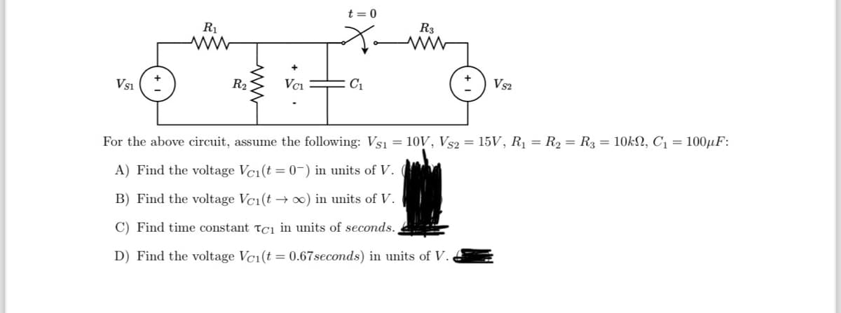 VS1
R₁
www
R₂
VC₁
t=0
C₁
R3
ww
VS2
For the above circuit, assume the following: Vs1 = 10V, VS2 = 15V, R₁ = R₂ R3 = 10k, C₁ = 100μF:
A) Find the voltage Vc₁(t = 0) in units of V.
B) Find the voltage Vc1(t → ∞) in units of V.
C) Find time constant Tci in units of seconds.
D) Find the voltage Vc1(t = 0.67 seconds) in units of V.