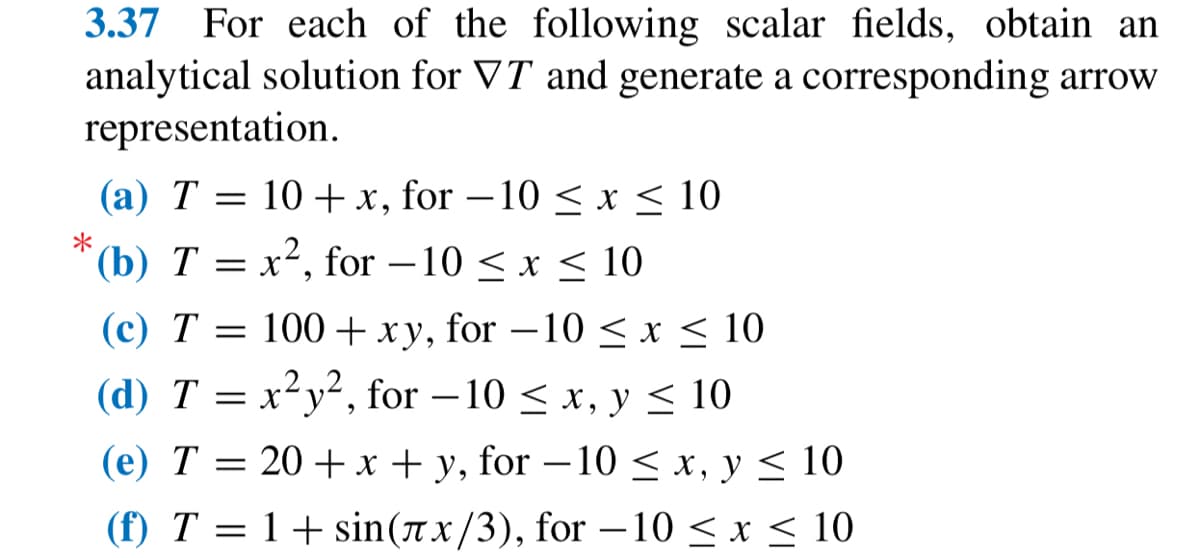 3.37 For each of the following scalar fields, obtain an
analytical solution for VT and generate a corresponding arrow
representation.
(a) T = 10 + x, for -10 ≤ x ≤ 10
(b) T = x², for -10 ≤ x ≤ 10
(c) T = 100+ xy, for −10 ≤ x ≤ 10
(d) T = x²y², for -10 < x, y ≤ 10
(e) T = 20 + x + y, for -10 ≤ x, y ≤ 10
(f) T
=
= 1 + sin(лx/3), for −10 ≤ x ≤ 10