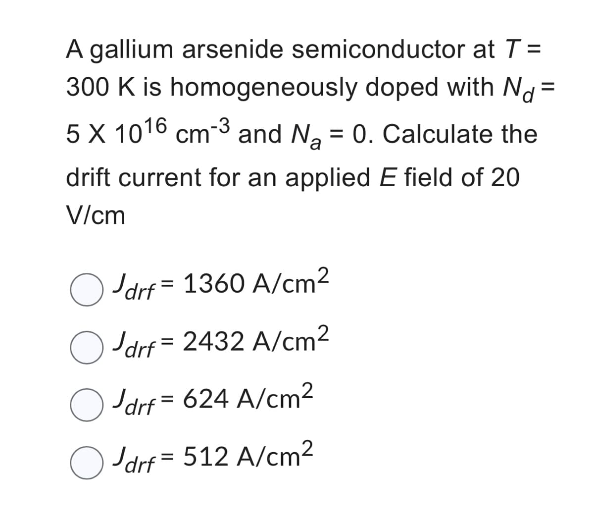 A gallium arsenide semiconductor at T =
300 K is homogeneously doped with Nd=
5 X 1016 cm-3 and N₂ = 0. Calculate the
a
drift current for an applied E field of 20
V/cm
Jdrf = 1360 A/cm²
Jdrf = 2432 A/cm²
drf = 624 A/cm²
Jdrf=512 A/cm²
