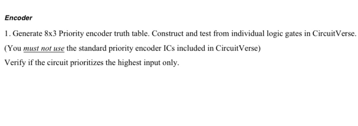 Encoder
1. Generate 8x3 Priority encoder truth table. Construct and test from individual logic gates in Circuit Verse.
(You must not use the standard priority encoder ICs included in Circuit Verse)
Verify if the circuit prioritizes the highest input only.