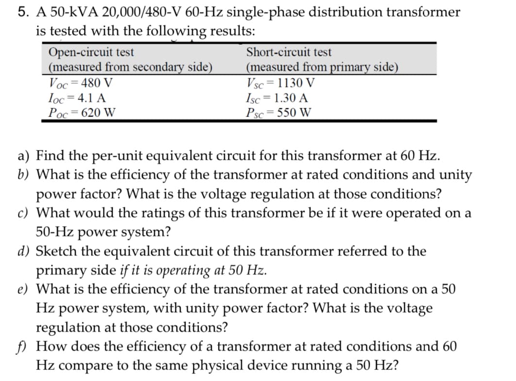 5. A 50-kVA 20,000/480-V 60-Hz single-phase distribution transformer
is tested with the following results:
Open-circuit test
(measured from secondary side)
Voc 480 V
Ioc = 4.1 A
Poc 620 W
Short-circuit test
(measured from primary side)
Vsc=1130 V
Isc = 1.30 A
Psc=550 W
a) Find the per-unit equivalent circuit for this transformer at 60 Hz.
b) What is the efficiency of the transformer at rated conditions and unity
power factor? What is the voltage regulation at those conditions?
c) What would the ratings of this transformer be if it were operated on a
50-Hz power system?
d) Sketch the equivalent circuit of this transformer referred to the
primary side if it is operating at 50 Hz.
e) What is the efficiency of the transformer at rated conditions on a 50
Hz power system, with unity power factor? What is the voltage
regulation at those conditions?
f) How does the efficiency of a transformer at rated conditions and 60
Hz compare to the same physical device running a 50 Hz?