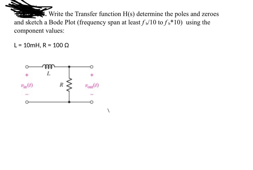 Write the Transfer function H(s) determine the poles and zeroes
and sketch a Bode Plot (frequency span at least fb/10 to f*10) using the
component values:
L = 10mH, R = 100 Q
+
Vin (1)
-
O
m
L
R
Vout(1)