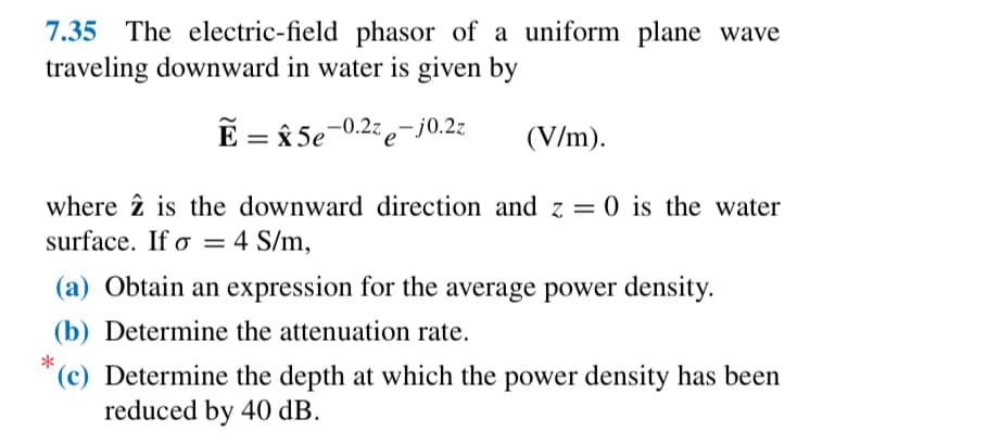 7.35 The electric-field phasor of a uniform plane wave
traveling downward in water is given by
Ẽ = 5e-0.2ze-j0.2z
(V/m).
*
where is the downward direction and z = 0 is the water
surface. If σ = 4 S/m,
o
(a) Obtain an expression for the average power density.
(b) Determine the attenuation rate.
(c) Determine the depth at which the power density has been
reduced by 40 dB.
