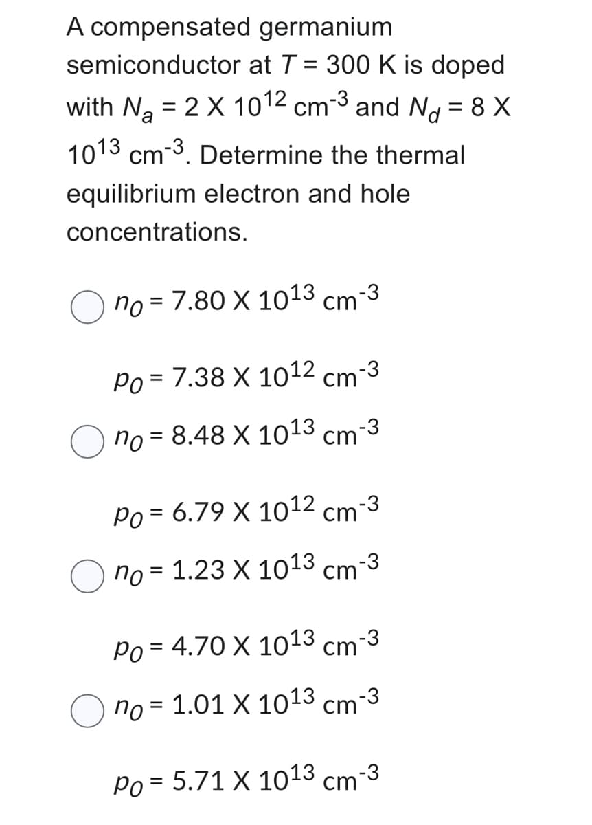 germanium
A compensated
semiconductor
at T = 300 K is doped
with N₂ = 2 X 1012 cm-3 and N = 8 X
a
1013 cm-3. Determine the thermal
equilibrium electron and hole
concentrations.
no = 7.80 X 10¹3 cm-3
Po = 7.38 X 1012 cm-3
no = 8.48 X 1013 cm-3
Po= 6.79 X 1012 cm-3
no
1.23 X 1013 cm-3
=
Po = 4.70 X 1013 cm-3
no
1.01 X 1013 cm-3
Po= 5.71 X 1013 cm-3
=