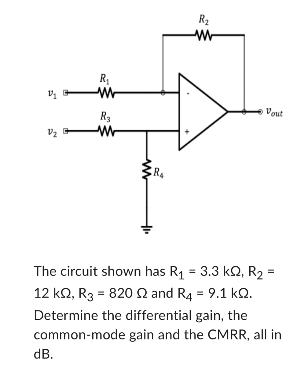 V₁ G
V₂ G
R₁
M
dB.
R₂
M
R₁
R₂
www
Vout
ΚΩ, R2
The circuit shown has R₁ = 3.3 kº, R₂ =
12 ΚΩ, Rg = 820 Ω and R4 = 9.1 ΚΩ.
Determine the differential gain, the
common-mode gain and the CMRR, all in
