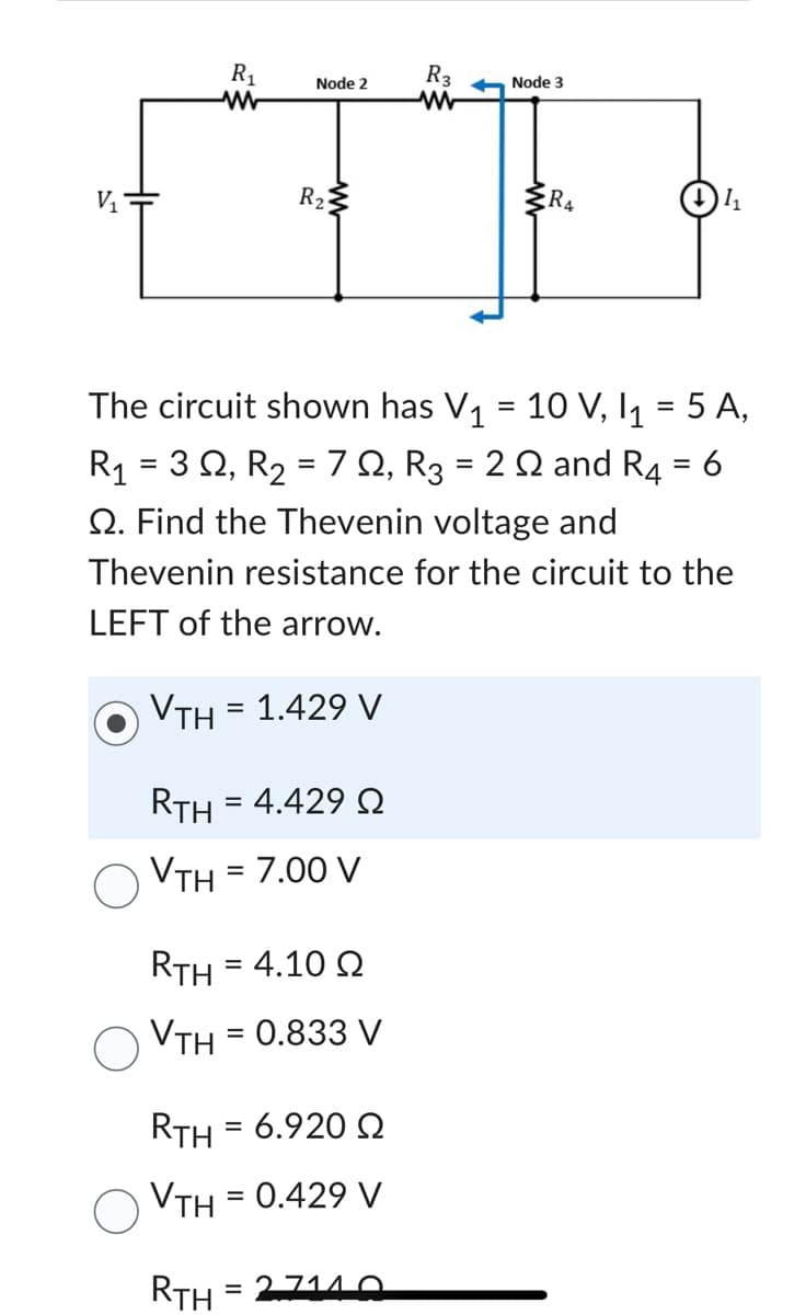 R₁
R3
Node 2
ww
[T]
R₂3
V₁
Node 3
The circuit shown has V₁ = 10 V, I₁ = 5 A,
2 2 and R4 = 6
RTH = 4.10 Q
VTH = 0.833 V
R4
R₁ = 3 Q2, R₂ = 70, R3
=
Q. Find the Thevenin voltage and
Thevenin resistance for the circuit to the
LEFT of the arrow.
VTH = 1.429 V
RTH = 4.429 Ω
VTH = 7.00 V
RTH = 6.920 Ω
VTH = 0.429 V
RTH=27140