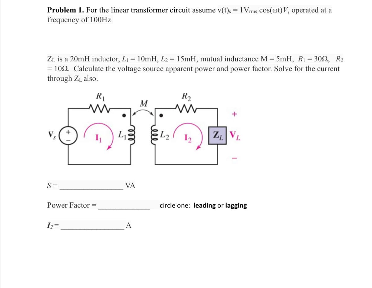 Problem 1. For the linear transformer circuit assume v(t)s = 1Vrms cos(ot)V, operated at a
frequency of 100Hz.
ZL is a 20mH inductor, L₁ 1 = 10mH, L₂ = 15mH, mutual inductance M = 5mH, R₁ = 300, R₂
= 109. Calculate the voltage source apparent power and power factor. Solve for the current
through Z₁ also.
R₁
S=
Power Factor =
1₂=
LIS
VA
A
M
ell
L2
R₂
www
ZL VL
circle one: leading or lagging