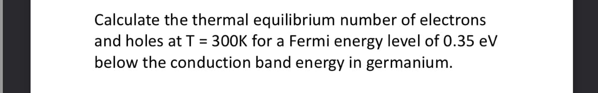 Calculate the thermal equilibrium number of electrons
and holes at T = 300K for a Fermi energy level of 0.35 eV
below the conduction band energy in germanium.