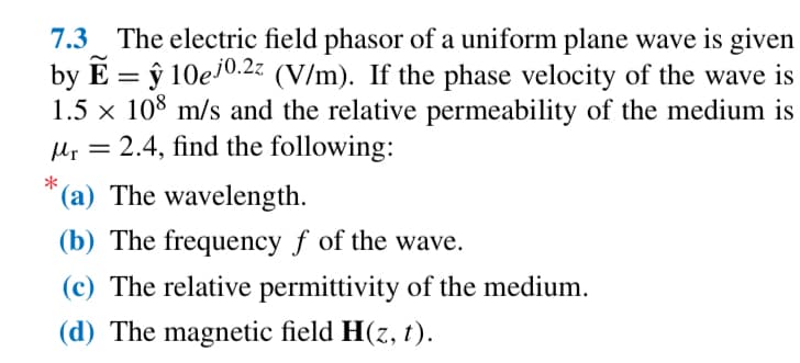 7.3 The electric field phasor of a uniform plane wave is given
by E =ŷ 10ej0.2z (V/m). If the phase velocity of the wave is
1.5 × 108 m/s and the relative permeability of the medium is
Mr = 2.4, find the following:
*
(a) The wavelength.
(b) The frequency f of the wave.
(c) The relative permittivity of the medium.
(d) The magnetic field H(z, t).