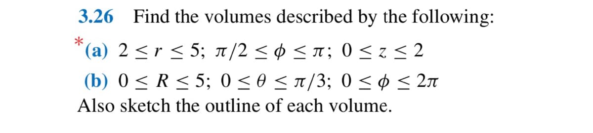 3.26 Find the volumes described by the following:
*
(a) 2 ≤ r ≤ 5; π/2 ≤ ≤ π; 0≤z ≤2
(b) 0 ≤ R≤ 5; 0 ≤0 ≤ π/3; 0 ≤ ≤ 2л
Also sketch the outline of each volume.