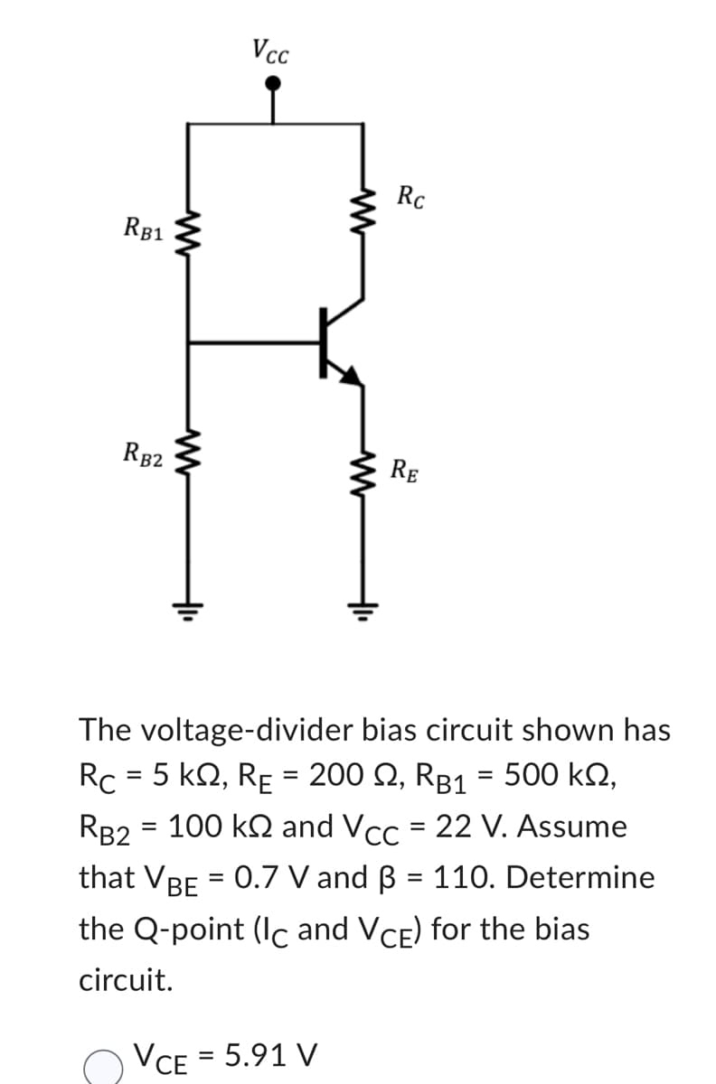 RB1
RB2
Vcc
Rc
RE
The voltage-divider bias circuit shown has
Rc = 5 km2, RE = 200 £2, RB1 = 500 km,
RB2 = 100 kN and Vcc = 22 V. Assume
that VBE = 0.7 V and B = 110. Determine
the Q-point (Ic and VCE) for the bias
circuit.
VCE = 5.91 V