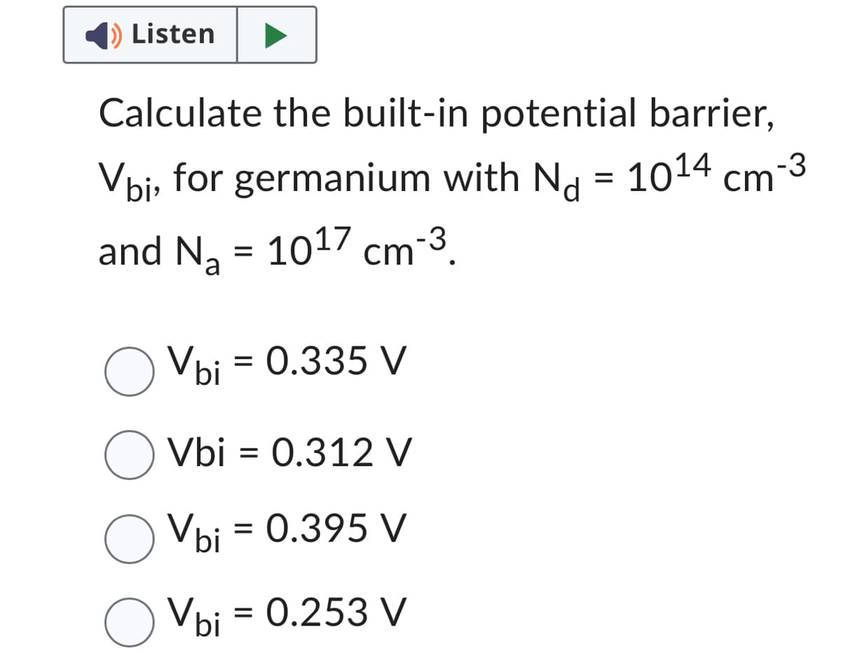 Listen
Calculate the built-in potential barrier,
Vbi, for germanium with N = 10¹4 cm-3
and N₂ = 10¹7 cm¯³.
Na
cm-3
O Vbi = 0.335 V
O Vbi
Vbi = 0.312 V
O Vbi
Vbi = 0.395 V
Vbi = 0.253 V