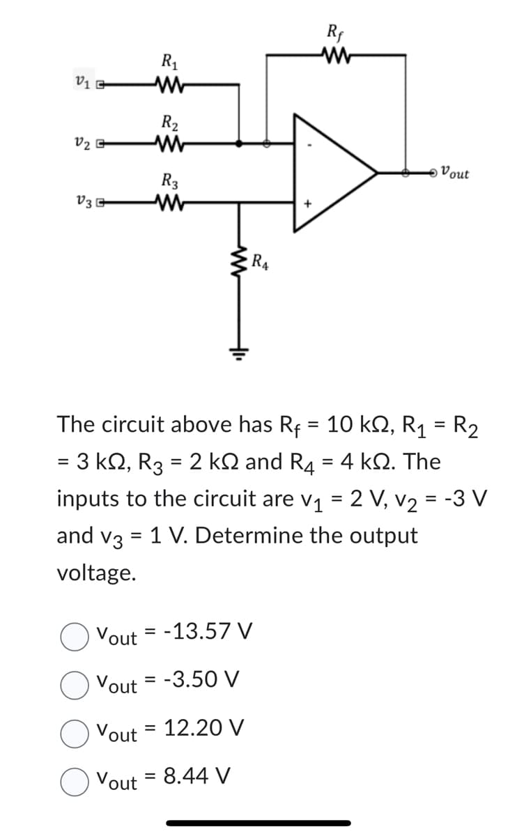 V₁ G
V₂G
V3
R₁
www
R₂
www
R3
Rf
Vout= -13.57 V
Vout= -3.50 V
Vout= 12.20 V
Vout = 8.44 V
Vout
The circuit above has R₁ = 10 kQ2, R₁ = R₂
= 3 kQ, R3 = 2 kÖ and R4 = 4 kQ. The
inputs to the circuit are v₁ = 2 V, v₂ = -3 V
and v3 = 1 V. Determine the output
voltage.