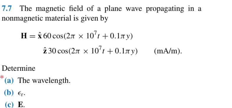 7.7 The magnetic field of a plane wave propagating in a
nonmagnetic material is given by
H=60 cos(2л x 10 +0.1лу)
230 cos(2л x 107 +0.1лy)
t
(mA/m).
Determine
*
(a) The wavelength.
(b) Єr.
(c) E.