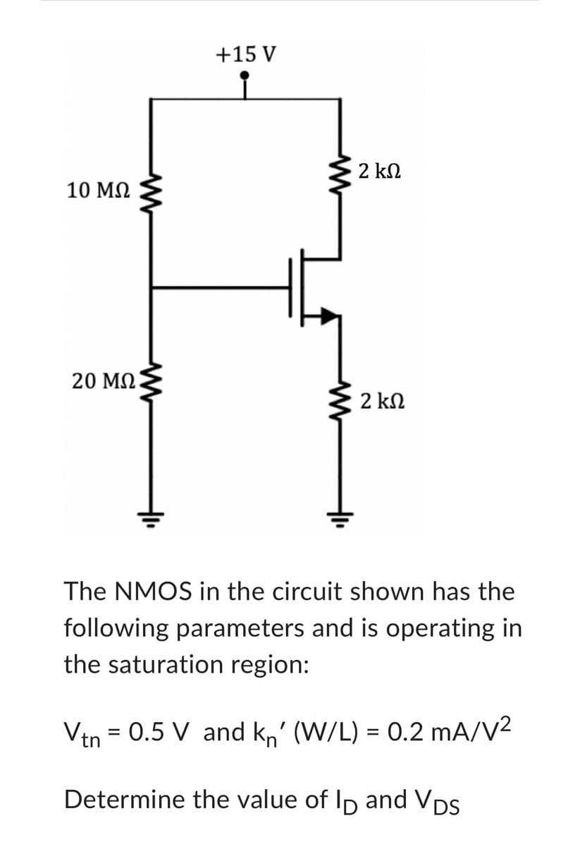 10 ΜΩ
20 ΜΩ
+15 V
www
2 ΚΩ
2 ΚΩ
The NMOS in the circuit shown has the
following parameters and is operating in
the saturation region:
Vtn = 0.5 V and kn' (W/L) = 0.2 mA/V²
Determine the value of ID and VDS