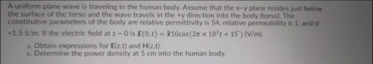 A uniform plane wave is traveling in the human body. Assume that the x-y plane resides just below
the surface of the torso and the wave travels in the +y direction into the body (torso). The
constitutive parameters of the body are relative permittivity is 54, relative permeability is 1, and a
-1.5 S/m. If the electric field at z -O is E(0, t)=10cos (2m x 10³t + 15') (V/m).
a. Obtain expressions for E(z.t) and H(z.t).
b. Determine the power density at 5 cm into the human body.