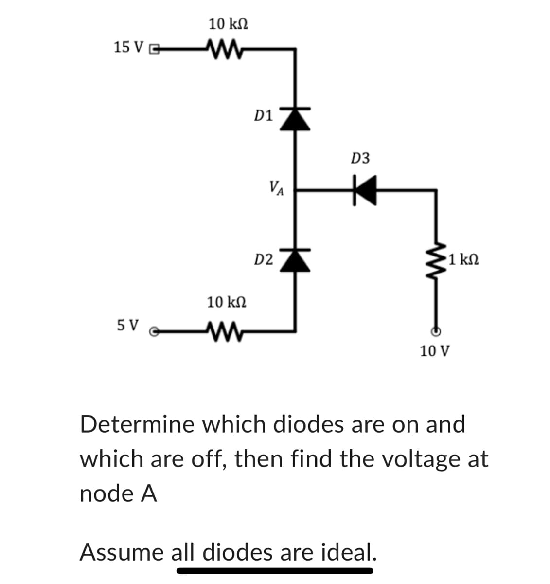 15 VG
5 V
10 ΚΩ
W
10 ΚΩ
W
D1
VA
D2
D3
•1 ΚΩ
Assume all diodes are ideal.
10 V
Determine which diodes are on and
which are off, then find the voltage at
node A