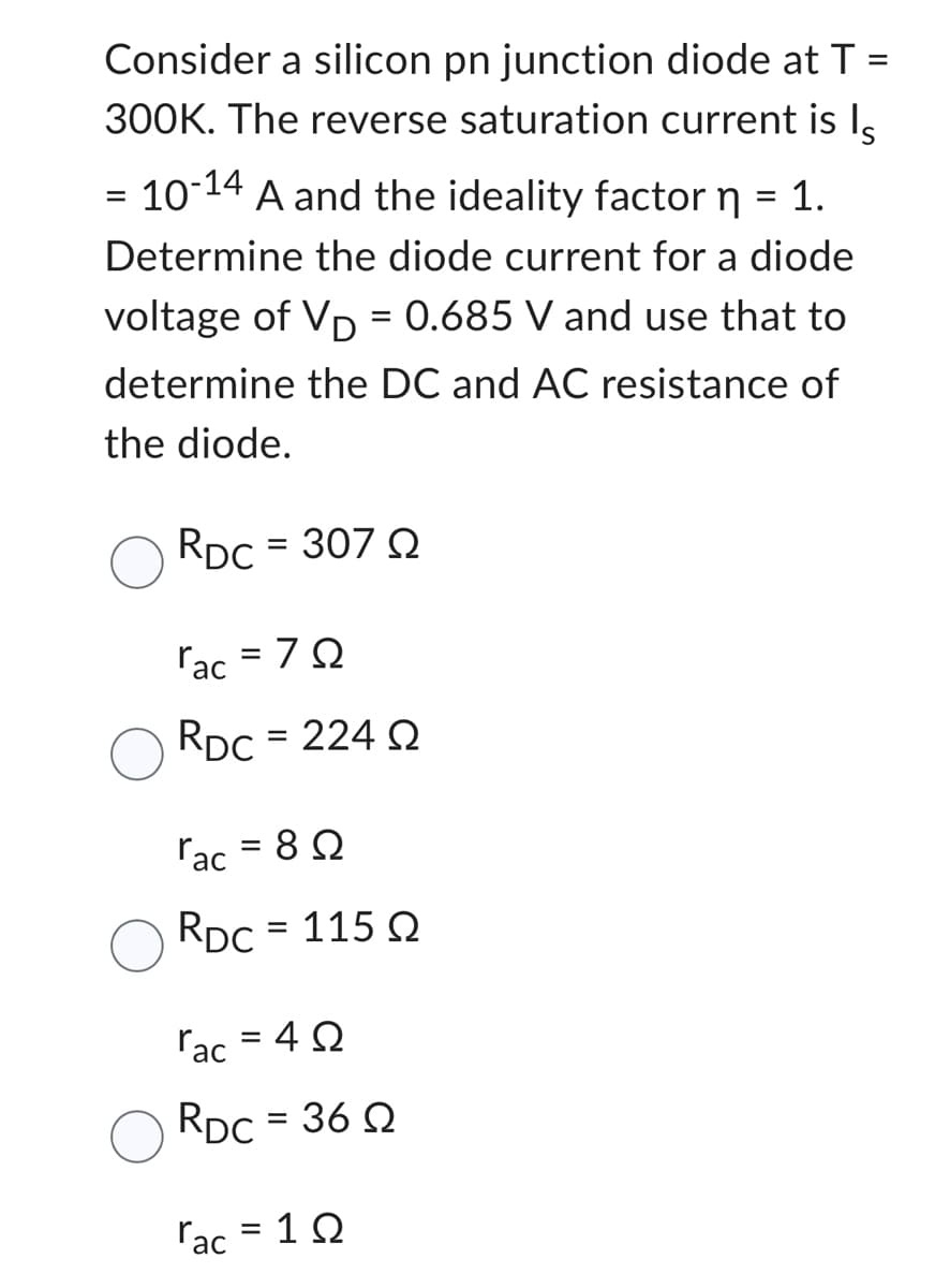 =
Consider a silicon pn junction diode at T
300K. The reverse saturation current is ls
10-14 A and the ideality factor n = 1.
Determine the diode current for a diode
voltage of VD = 0.685 V and use that to
determine the DC and AC resistance of
the diode.
RDC = 307 Q2
=
rac
=7Ω
RDC = 224 22
rac
8 Ω
RDC = 115 Q2
=
rac = 40
RDC = 36 Q
rac = 10