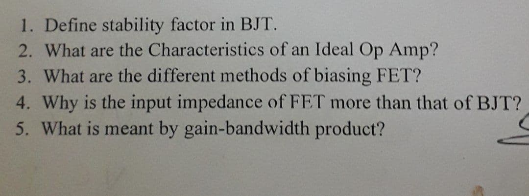1. Define stability factor in BJT.
2. What are the Characteristics of an Ideal Op Amp?
3. What are the different methods of biasing FET?
4. Why is the input impedance of FET more than that of BJT?
5. What is meant by gain-bandwidth product?
