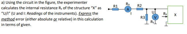 a) Using the circuit in the figure, the experimenter
RA
R1
R2
calculates the internal resistance R, of the structure "X" as
"U/I" (U and I: Readings of the instruments). Express the
Rx
X
R3
method error (either absolute or relative) in this calculation
in terms of given.
I RVI
