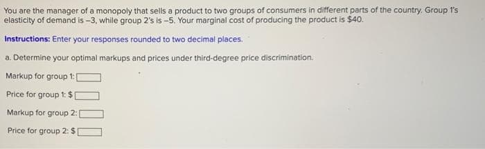 You are the manager of a monopoly that sells a product to two groups of consumers in different parts of the country. Group 1's
elasticity of demand is -3, while group 2's is -5. Your marginal cost of producing the product is $40.
Instructions: Enter your responses rounded to two decimal places.
a. Determine your optimal markups and prices under third-degree price discrimination.
Markup for group 1:[
Price for group 1: $
Markup for group 2:
Price for group 2: $
