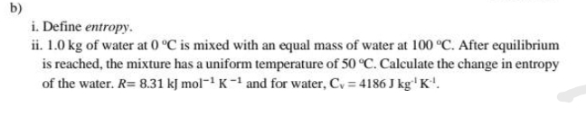 b)
i. Define entropy.
ii. 1.0 kg of water at 0 °C is mixed with an equal mass of water at 100 °C. After equilibrium
is reached, the mixture has a uniform temperature of 50 °C. Calculate the change in entropy
of the water. R= 8.31 kJ mol- K- and for water, Cy = 4186 J kg' K'.
