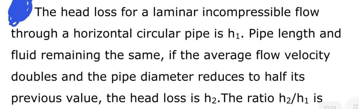The head loss for a laminar incompressible flow
through a horizontal circular pipe is h₁. Pipe length and
fluid remaining the same, if the average flow velocity
doubles and the pipe diameter reduces to half its
previous value, the head loss is h₂. The ratio h₂/h₁ is
10/14