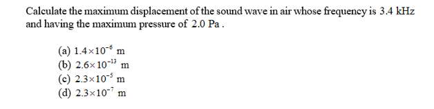Calculate the maximum displacement ofthe sound wave in air whose frequency is 3.4 kHz
and having the maximum pressure of 2.0 Pa
(a) 1.4x10 m
(b) 2.6x 1013 m
(c) 2.3x10 m
(d) 2.3x10
m

