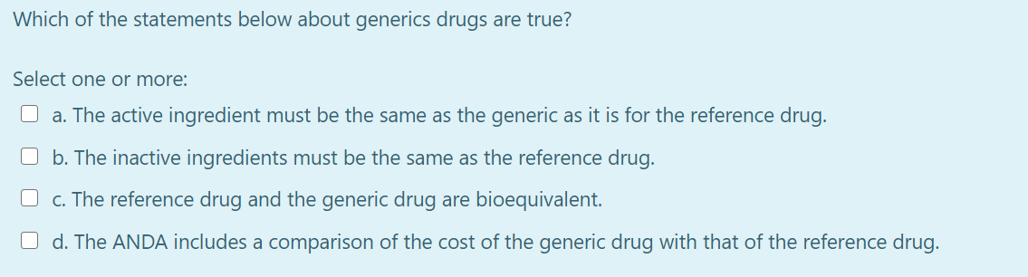Which of the statements below about generics drugs are true?
Select one or more:
O a. The active ingredient must be the same as the generic as it is for the reference drug.
O b. The inactive ingredients must be the same as the reference drug.
O c. The reference drug and the generic drug are bioequivalent.
O d. The ANDA includes a comparison of the cost of the generic drug with that of the reference drug.
