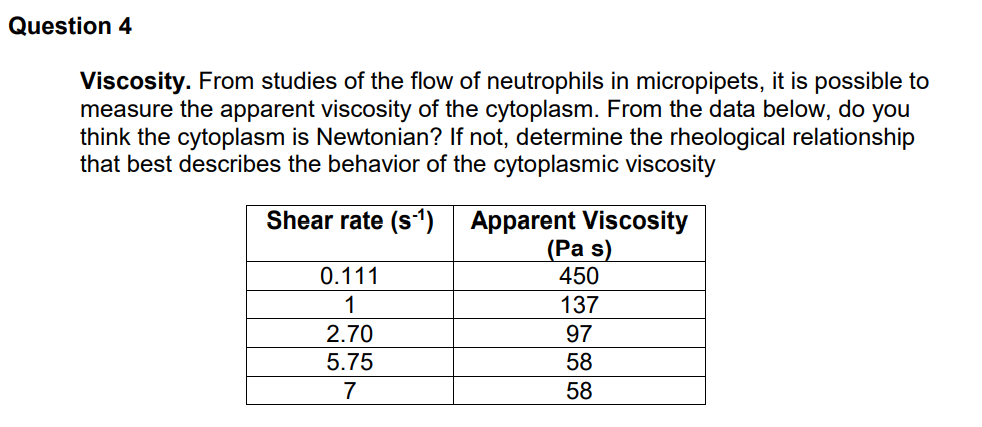 Question 4
Viscosity. From studies of the flow of neutrophils in micropipets, it is possible to
measure the apparent viscosity of the cytoplasm. From the data below, do you
think the cytoplasm is Newtonian? If not, determine the rheological relationship
that best describes the behavior of the cytoplasmic viscosity
Shear rate (s1) Apparent Viscosity
(Pa s)
450
0.111
1
137
2.70
97
5.75
58
7
58
