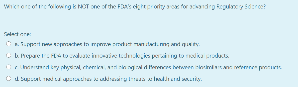 Which one of the following is NOT one of the FDA's eight priority areas for advancing Regulatory Science?
Select one:
O a. Support new approaches to improve product manufacturing and quality.
O b. Prepare the FDA to evaluate innovative technologies pertaining to medical products.
O c. Understand key physical, chemical, and biological differences between biosimilars and reference products.
O d. Support medical approaches to addressing threats to health and security.
