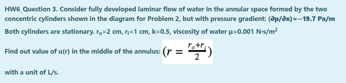 HW6_Question 3. Consider fully developed laminar flow of water in the annular space formed by the two
concentric cylinders shown in the diagram for Problem 2, but with pressure gradient: (ap/ax) = --19.7 Pa/m
Both cylinders are stationary. ro=2 cm, r;=1 cm, k=0.5, viscosity of water u=0.001 N-s/m2
ro+r;
Find out value of u(r) in the middle of the annulus: (r =
2
with a unit of L/s.
