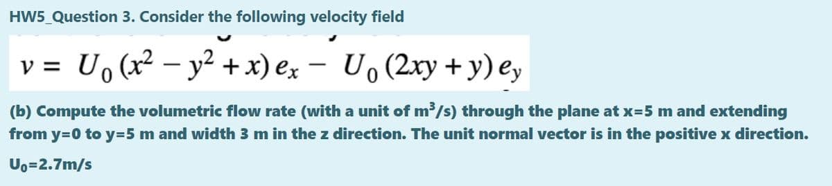 HW5_Question 3. Consider the following velocity field
v = U, (x² – y² + x) ex – U, (2xy + y) e,
-
(b) Compute the volumetric flow rate (with a unit of m/s) through the plane at x=5 m and extending
from y=0 to y=5 m and width 3 m in the z direction. The unit normal vector is in the positive x direction.
Uo=2.7m/s
