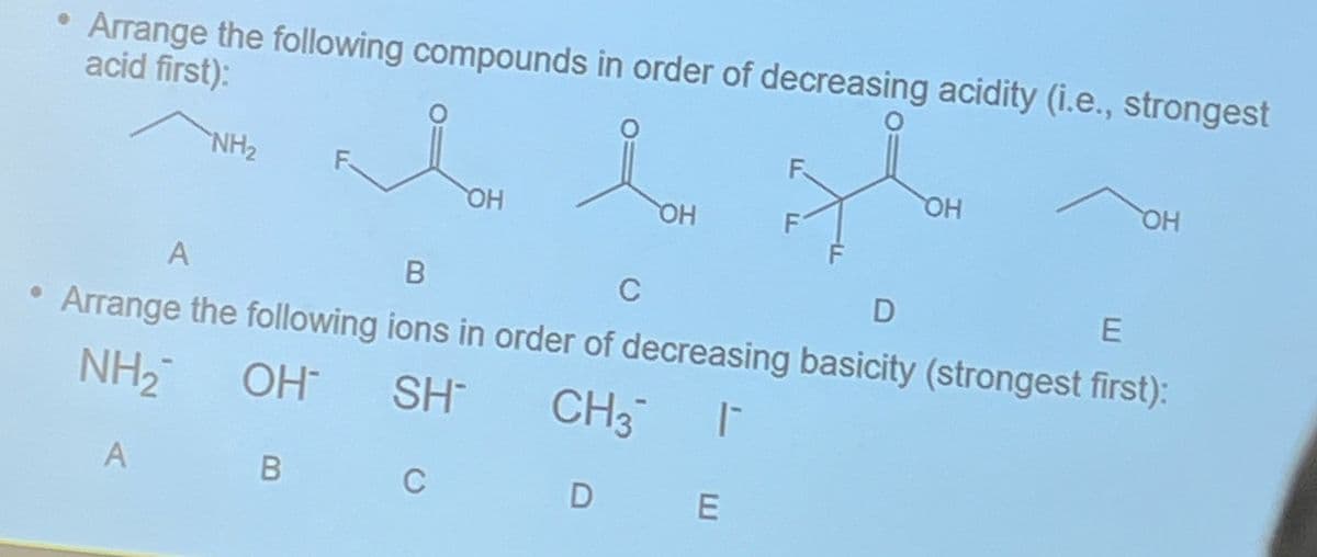 Arrange the following compounds in order of decreasing acidity (i.e., strongest
acid first):
NH₂
OH
Lou
OH
F
DE
OH
OH
A
B
C
D
E
• Arrange the following ions in order of decreasing basicity (strongest first):
NH₂
OH SH
CH3¯ ¯
A
B C