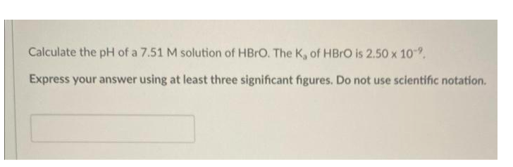 Calculate the pH of a 7.51 M solution of HBrO. The K, of HBRO is 2.50 x 10.
Express your answer using at least three significant figures. Do not use scientific notation.
