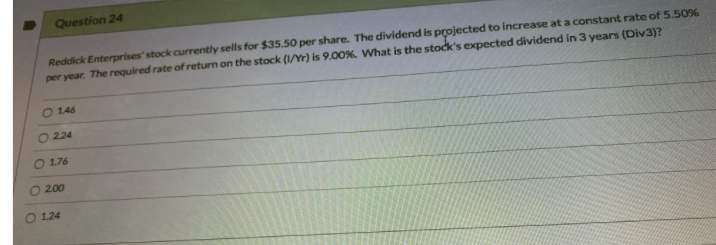 Question 24
Reddick Enterprises' stock currently sells for $35.50 per share. The dividend is projected to increase at a constant rate of 5.50%
per year. The required rate of return on the stock (1/Yr) is 9.00%. What is the stock's expected dividend in 3 years (Div3)?
146
O 224
176
2.00
O 124

