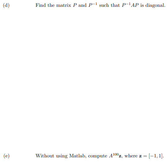 (d)
Find the matrix P and P-1 such that P-'AP is diagonal.
(e)
Without using Matlab, compute A100z, where z =[-1,1].
