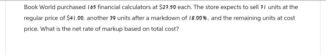 Book World purchased 165 financial calculators at $27.50 each. The store expects to sell 71 units at the
regular price of $41.00, another 39 units after a markdown of 18.00%, and the remaining units at cost
price. What is the net rate of markup based on total cost?