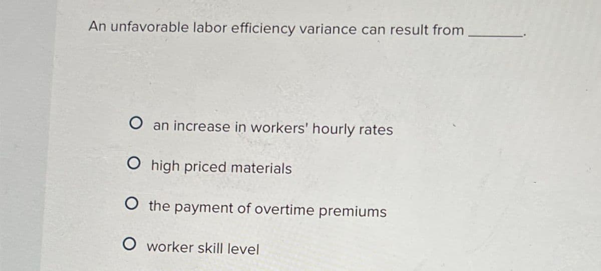 An unfavorable labor efficiency variance can result from
O an increase in workers' hourly rates
O high priced materials
O the payment of overtime premiums
O worker skill level
