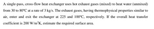 A single-pass, cross-flow heat exchanger uses hot exhaust gases (mixed) to heat water (unmixed)
from 30 to 80°C at a rate of 3 kg/s. The exhaust gases, having thermophysical properties similar to
air, enter and exit the exchanger at 225 and 100°C, respectively. If the overall heat transfer
coefficient is 200 W/m°K, estimate the required surface area.
