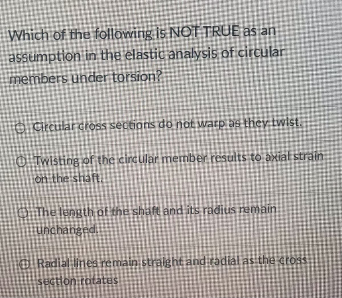 Which of the following is NOT TRUE as an
assumption in the elastic analysis of circular
members under torsion?
O Circular cross sections do not warp as they twist.
OTwisting of the circular member results to axial strain
on the shaft.
O The length of the shaft and its radius remain
unchanged.
Radial lines remain straight and radial as the cross
section rotates
