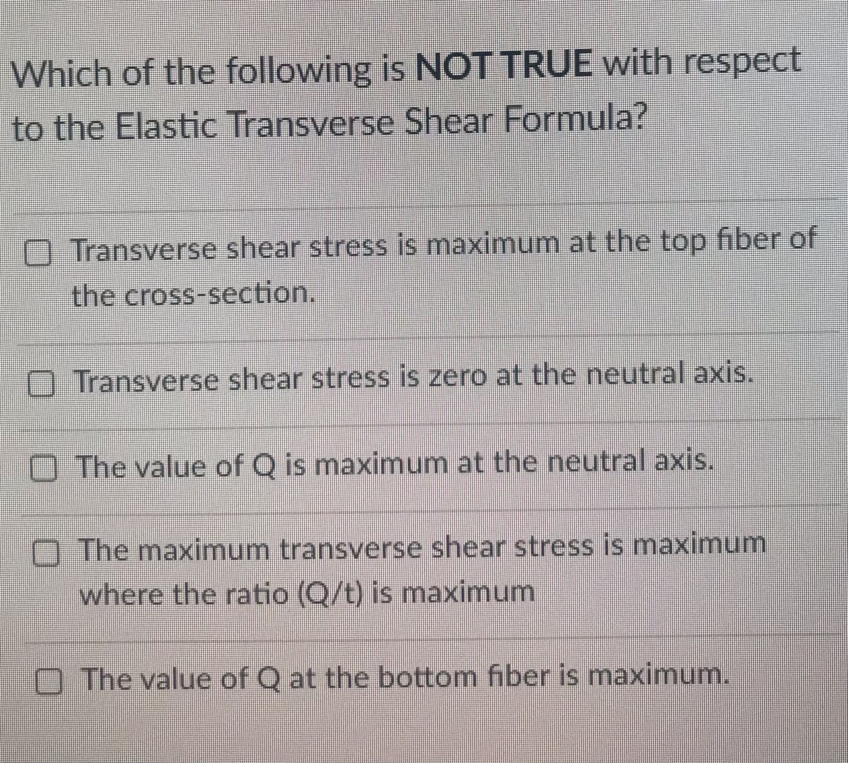 Which of the following is NOT TRUE with respect
to the Elastic Transverse Shear Formula?
Transverse shear stress is maximum at the top fiber of
the cross-section.
Transverse shear stress is zero at the neutral axis.
The value of Q is maximum at the neutral axis.
The maximum transverse shear stress is maximum
where the ratio (Q/t) is maximum
The value of Q at the bottom fiber is maximum.