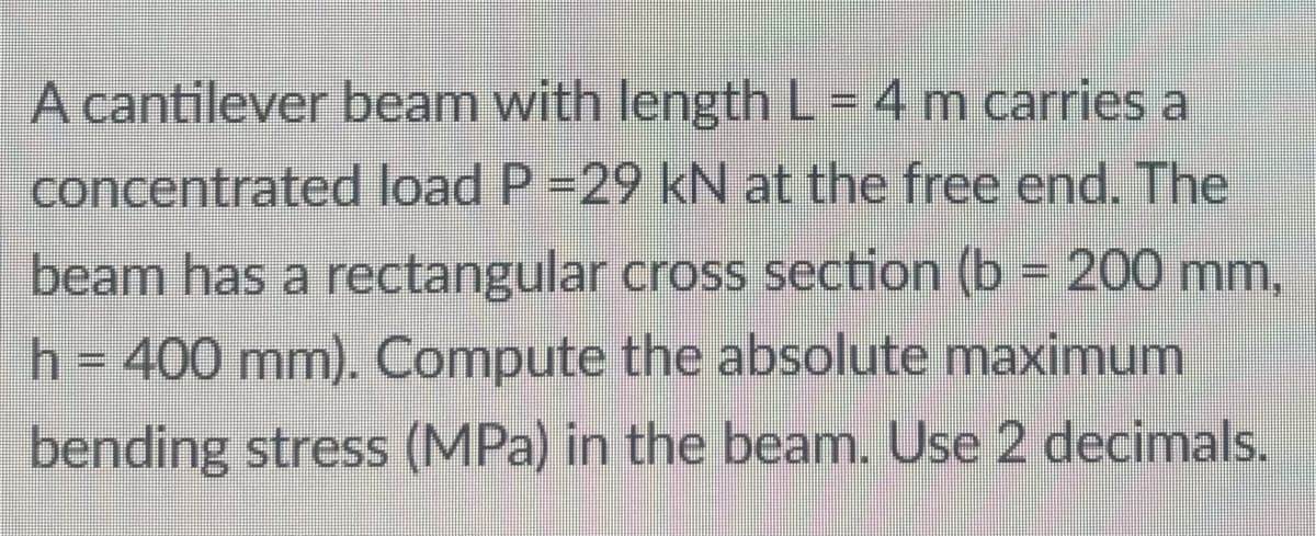 A cantilever beam with length L = 4 m carries a
concentrated load P =29 kN at the free end. The
beam has a rectangular cross section (b = 200 mm,
h=400 mm). Compute the absolute maximum
bending stress (MPa) in the beam. Use 2 decimals.