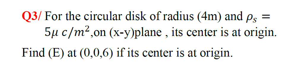 Q3/ For the circular disk of radius (4m) and Ps =
5µ c/m2,on (x-y)plane , its center is at origin.
Find (E) at (0,0,6) if its center is at origin.
