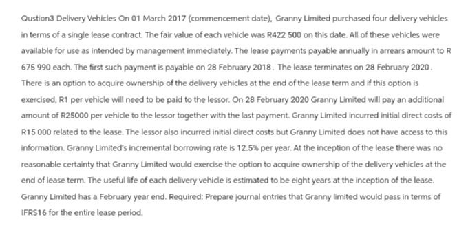 Qustion3 Delivery Vehicles On 01 March 2017 (commencement date), Granny Limited purchased four delivery vehicles
in terms of a single lease contract. The fair value of each vehicle was R422 500 on this date. All of these vehicles were
available for use as intended by management immediately. The lease payments payable annually in arrears amount to R
675 990 each. The first such payment is payable on 28 February 2018. The lease terminates on 28 February 2020.
There is an option to acquire ownership of the delivery vehicles at the end of the lease term and if this option is
exercised, R1 per vehicle will need to be paid to the lessor. On 28 February 2020 Granny Limited will pay an additional
amount of R25000 per vehicle to the lessor together with the last payment. Granny Limited incurred initial direct costs of
R15 000 related to the lease. The lessor also incurred initial direct costs but Granny Limited does not have access to this
information. Granny Limited's incremental borrowing rate is 12.5% per year. At the inception of the lease there was no
reasonable certainty that Granny Limited would exercise the option to acquire ownership of the delivery vehicles at the
end of lease term. The useful life of each delivery vehicle is estimated to be eight years at the inception of the lease.
Granny Limited has a February year end. Required: Prepare journal entries that Granny limited would pass in terms of
IFRS16 for the entire lease period.