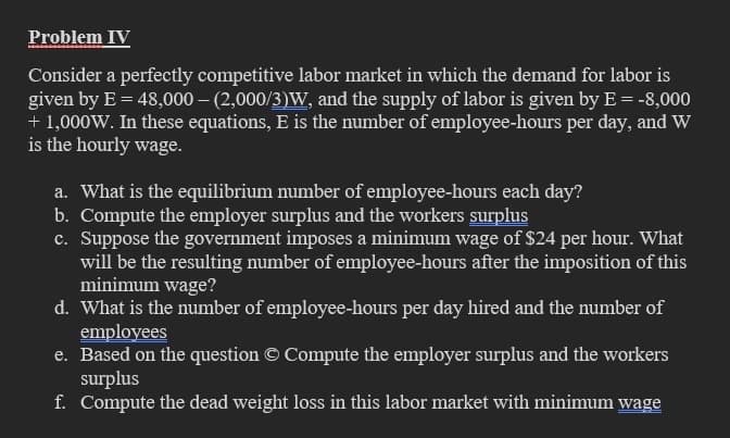Problem IV
Consider a perfectly competitive labor market in which the demand for labor is
given by E = 48,000-(2,000/3)W, and the supply of labor is given by E = -8,000
+ 1,000W. In these equations, E is the number of employee-hours per day, and W
is the hourly wage.
a. What is the equilibrium number of employee-hours each day?
b. Compute the employer surplus and the workers surplus
c. Suppose the government imposes a minimum wage of $24 per hour. What
will be the resulting number of employee-hours after the imposition of this
minimum wage?
d. What is the number of employee-hours per day hired and the number of
employees
e. Based on the question © Compute the employer surplus and the workers
surplus
f. Compute the dead weight loss in this labor market with minimum wage