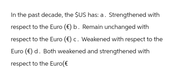 In the past decade, the $US has: a. Strengthened with
respect to the Euro (€) b. Remain unchanged with
respect to the Euro (€) c. Weakened with respect to the
Euro (€) d. Both weakened and strengthened with
respect to the Euro(€
