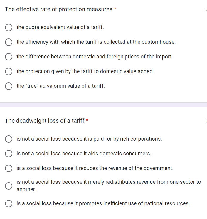 The effective rate of protection measures
*
the quota equivalent value of a tariff.
the efficiency with which the tariff is collected at the customhouse.
the difference between domestic and foreign prices of the import.
the protection given by the tariff to domestic value added.
the "true" ad valorem value of a tariff.
The deadweight loss of a tariff *
is not a social loss because it is paid for by rich corporations.
is not a social loss because it aids domestic consumers.
is a social loss because it reduces the revenue of the government.
is not a social loss because it merely redistributes revenue from one sector to
another.
is a social loss because it promotes inefficient use of national resources.
