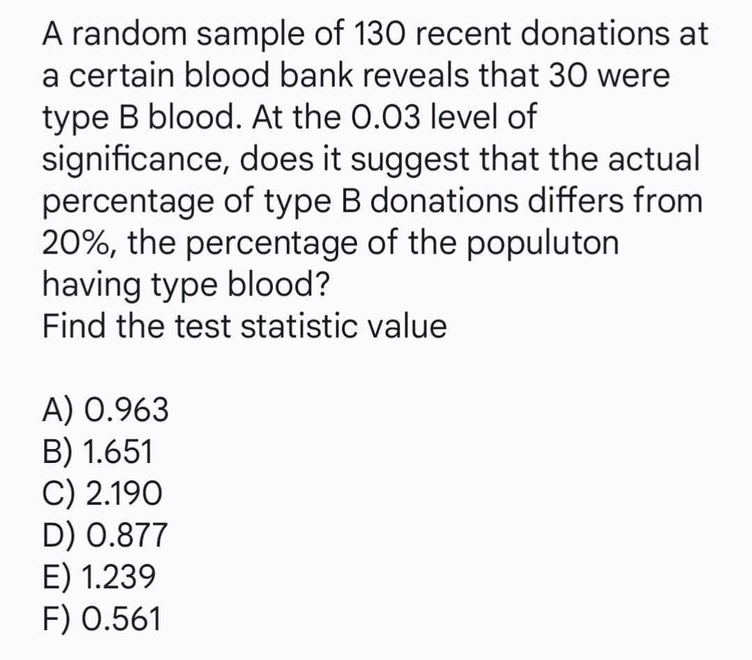 A random sample of 130 recent donations at
a certain blood bank reveals that 30 were
type B blood. At the 0.03 level of
significance, does it suggest that the actual
percentage of type B donations differs from
20%, the percentage of the populuton
having type blood?
Find the test statistic value
A) 0.963
B) 1.651
C) 2.190
D) 0.877
E) 1.239
F) 0.561
